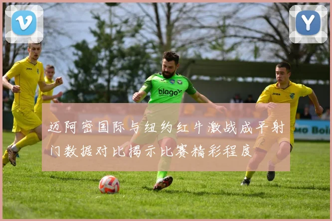迈阿密国际与纽约红牛激战成平射门数据对比揭示比赛精彩程度