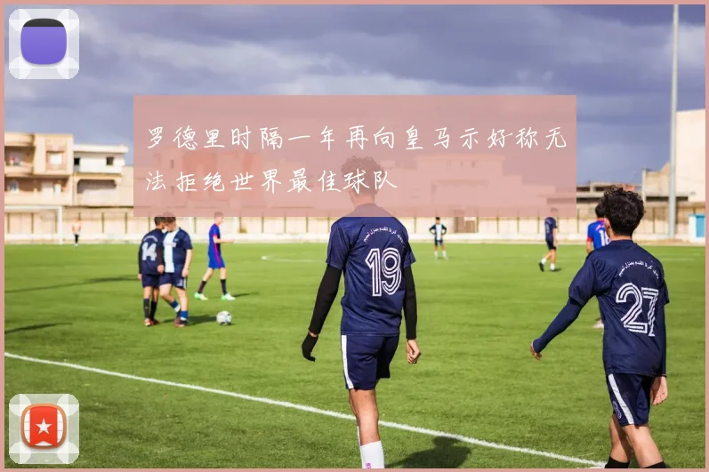 罗德里时隔一年再向皇马示好称无法拒绝世界最佳球队