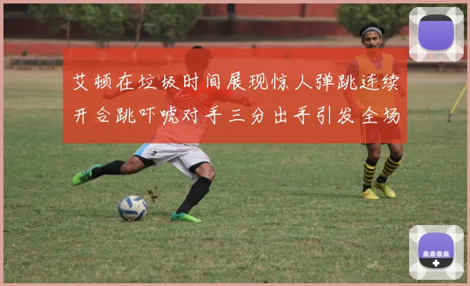 艾顿在垃圾时间展现惊人弹跳连续开合跳吓唬对手三分出手引发全场欢呼