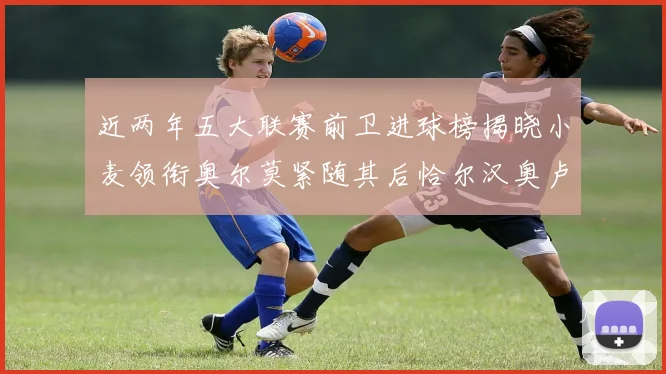 近两年五大联赛前卫进球榜揭晓小麦领衔奥尔莫紧随其后恰尔汉奥卢与埃泽表现抢眼