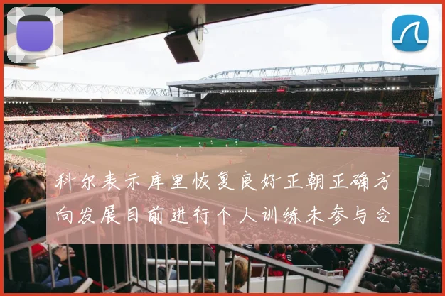 科尔表示库里恢复良好正朝正确方向发展目前进行个人训练未参与合练