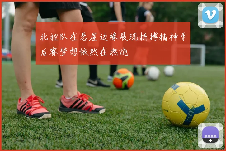 北控队在悬崖边缘展现拼搏精神季后赛梦想依然在燃烧