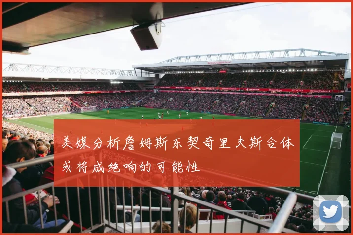 美媒分析詹姆斯东契奇里夫斯合体或将成绝响的可能性