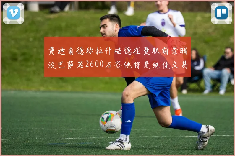 费迪南德称拉什福德在曼联前景暗淡巴萨若2600万签他将是绝佳交易