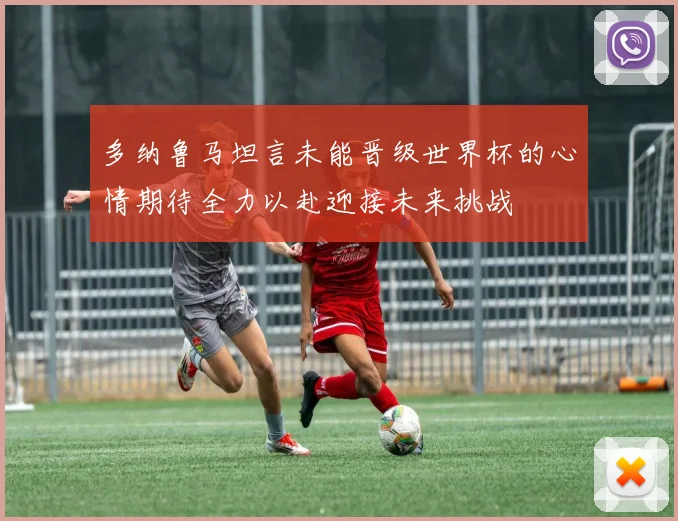 多纳鲁马坦言未能晋级世界杯的心情期待全力以赴迎接未来挑战
