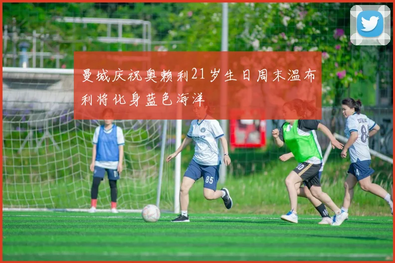 曼城庆祝奥赖利21岁生日周末温布利将化身蓝色海洋