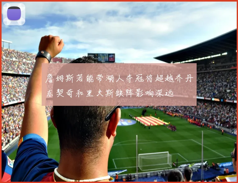詹姆斯若能带湖人夺冠将超越乔丹东契奇和里夫斯缺阵影响深远