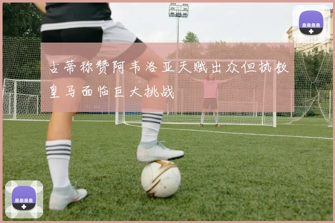 古蒂称赞阿韦洛亚天赋出众但执教皇马面临巨大挑战