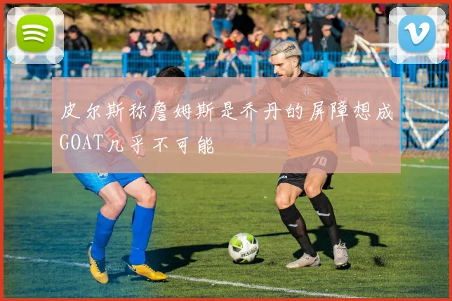 皮尔斯称詹姆斯是乔丹的屏障想成GOAT几乎不可能